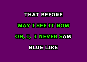 THAT BEFORE

WAY I SEE IT NOW

OH, I, I NEVER SAW

BLUE LIKE