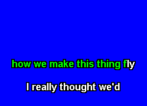 how we make this thing fly

I really thought we'd