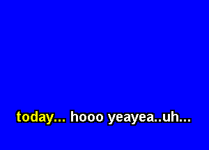 today... hooo yeayea..uh...