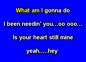 What am I gonna do
I been needin' you...oo 000...

Is your heart still mine

yeah ..... hey