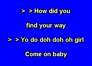 r) How did you

find your way
Yo do doh doh oh girl

Come on baby