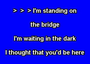 i? r) '5' I'm standing on
the bridge

I'm waiting in the dark

lthought that you'd be here