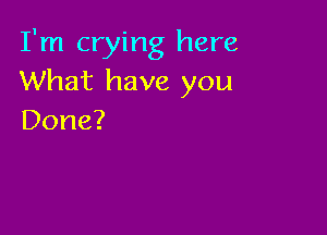 I'm crying here
What have you

Done?