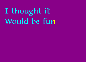 I thought it
Would be fun