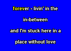 forever - livin' in the
in-between

and I'm stuck here in a

place without love