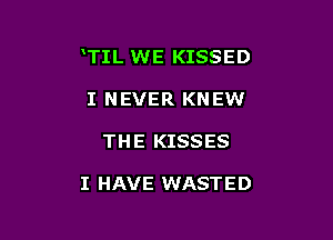 TIL WE KISSED

I NEVER KNEW
THE KISSES

I HAVE WASTED