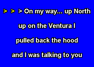 p .5 On my way... up North
up on the Ventura I

pulled back the hood

and I was talking to you