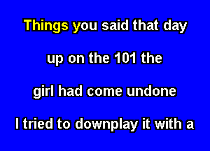 Things you said that day
up on the 101 the

girl had come undone

ltried to downplay it with a
