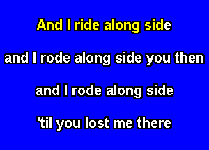 And I ride along side

and I rode along side you then

and I rode along side

'til you lost me there