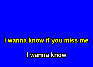 Iwanna know if you miss me

I wanna know