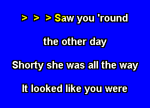 i? ) .WSaw you 'round

the other day

Shorty she was all the way

It looked like you were