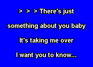 r t' There'sjust

something about you baby

It's taking me over

I want you to know...