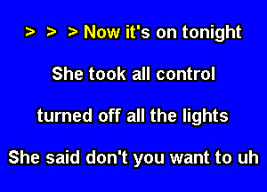 ta i) l Now it's on tonight
She took all control

turned off all the lights

She said don't you want to uh