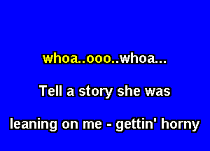 whoa..ooo..whoa...

Tell a story she was

leaning on me - gettin' horny