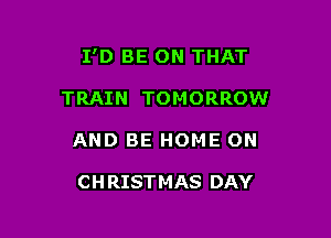I'D BE ON THAT

TRAIN TOMORROW
AND BE HOME ON

CH RISTMAS DAY