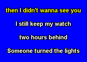 then I didn't wanna see you
I still keep my watch

two hours behind

Someone turned the lights