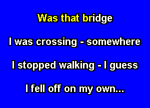 Was that bridge

I was crossing - somewhere

I stopped walking - I guess

lfell off on my own...
