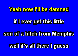 Yeah now P be damned
if I ever get this little
son of a bitch from Memphis

well it's all there I guess
