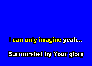 I can only imagine yeah...

Surrounded by Your glory