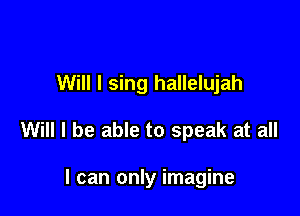 Will I sing hallelujah

Will I be able to speak at all

I can only imagine