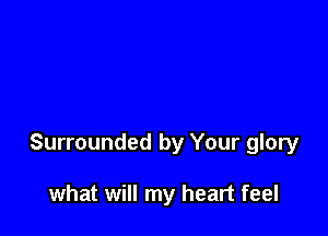 Surrounded by Your glory

what will my heart feel