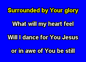 Surrounded by Your glory

What will my heart feel
Will I dance for You Jesus

or in awe of You be still