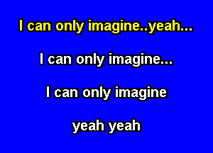 I can only imagine..yeah...

I can only imagine...

I can only imagine

yeah yeah