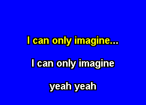 I can only imagine...

I can only imagine

yeah yeah