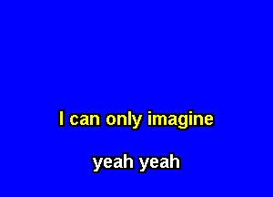I can only imagine

yeah yeah