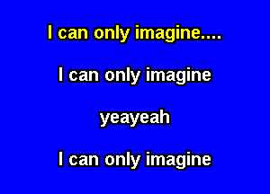 I can only imagine....
I can only imagine

yeayeah

I can only imagine