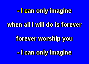 - I can only imagine

when all I will do is forever

forever worship you

- I can only imagine