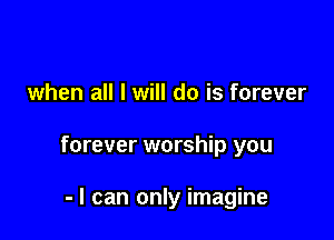 when all I will do is forever

forever worship you

- I can only imagine