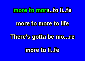 more to more..to li..fe

more to more to life

There's gotta be mo...re

more to li..fe