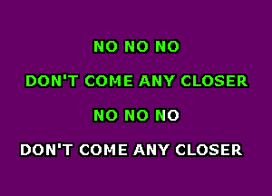 NO NO NO
DON'T COME ANY CLOSER

NO NO NO

DON'T COME ANY CLOSER