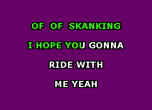 OF OF SKANKING

I HOPE YOU GONNA

RIDE WITH

ME YEAH