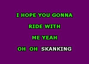 I HOPE YOU GONNA
RIDE WITH

ME YEAH

OH OH SKANKING