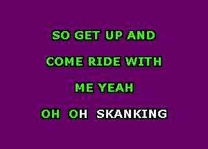 SO GET UP AND
COME RIDE WITH

ME YEAH

OH OH SKANKING