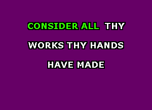 CONSIDER ALL THY

WORKS THY HANDS

HAVE MADE