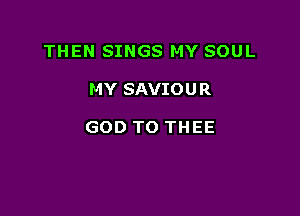 THEN SINGS MY SOUL

MY SAVIOU R

GOD TO THEE