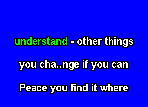 understand - other things

you cha..nge if you can

Peace you find it where