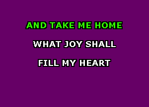 AND TAKE ME HOME

WHAT JOY SHALL

FILL MY H EART