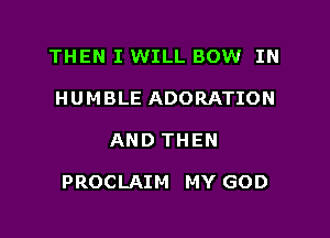 THEN I WILL BOW IN
HUMBLE ADORATION

AND THEN

PROCLAIM MY GOD