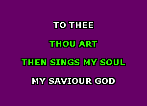 TO THEE

THOU ART

THEN SINGS MY SOUL

MY SAVIOU R GOD