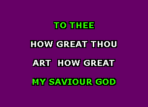 TO THEE
HOW GREAT THOU

ART HOW GREAT

MY SAVIOUR GOD