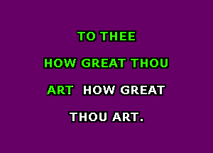 TO THEE

HOW GREAT THOU

ART HOW GREAT

THOU ART.