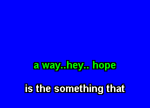 a way..hey.. hope

is the something that