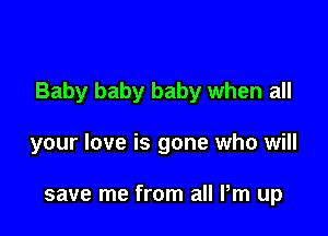 Baby baby baby when all

your love is gone who will

save me from all Pm up