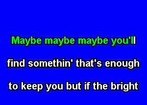 Maybe maybe maybe you'll

find somethin' that's enough

to keep you but if the bright