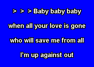 w p w Baby baby baby
when all your love is gone

who will save me from all

Pm up against out