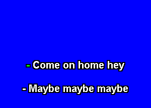 - Come on home hey

- Maybe maybe maybe